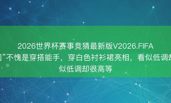 2026世界杯赛事竞猜最新版V2026.FIFA “高圆圆”不愧是穿搭能手,穿白色衬衫裙亮相,看似低调却很高等