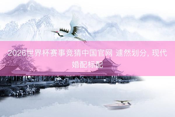 2026世界杯赛事竞猜中国官网 遽然划分, 现代婚配标配