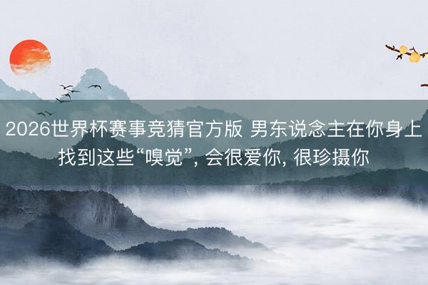 2026世界杯赛事竞猜官方版 男东说念主在你身上找到这些“嗅觉”, 会很爱你, 很珍摄你