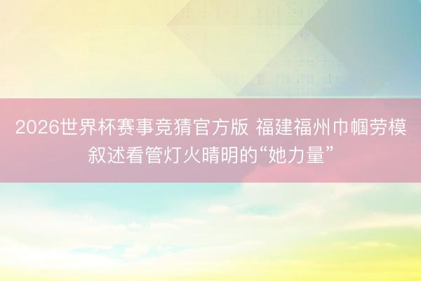 2026世界杯赛事竞猜官方版 福建福州巾帼劳模叙述看管灯火晴明的“她力量”