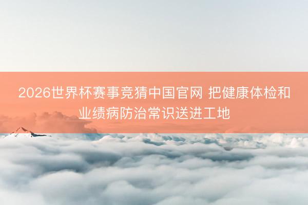 2026世界杯赛事竞猜中国官网 把健康体检和业绩病防治常识送进工地