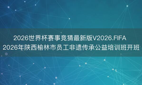2026世界杯赛事竞猜最新版V2026.FIFA 2026年陕西榆林市员工非遗传承公益培训班开班