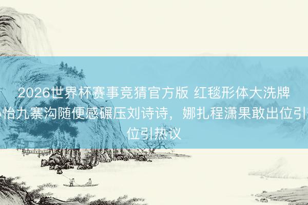 2026世界杯赛事竞猜官方版 红毯形体大洗牌!孙怡九寨沟随便感碾压刘诗诗,娜扎程潇果敢出位引热议
