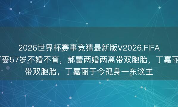 2026世界杯赛事竞猜最新版V2026.FIFA 一个比一个惨!萧蔷57岁不婚不育,郝蕾两婚两离带双胞胎,丁嘉丽于今孤身一东谈主