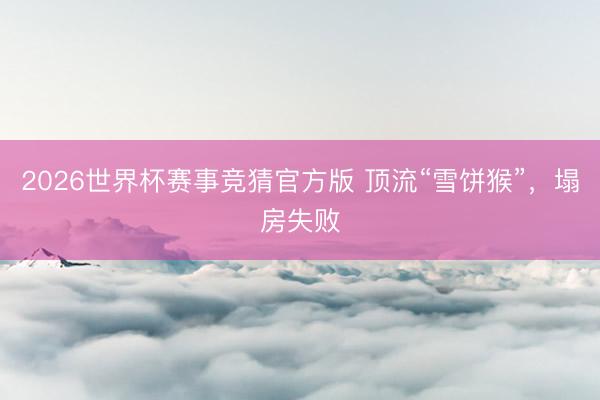 2026世界杯赛事竞猜官方版 顶流“雪饼猴”,塌房失败