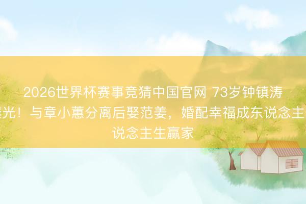 2026世界杯赛事竞猜中国官网 73岁钟镇涛现状曝光!与章小蕙分离后娶范姜,婚配幸福成东说念主生赢家