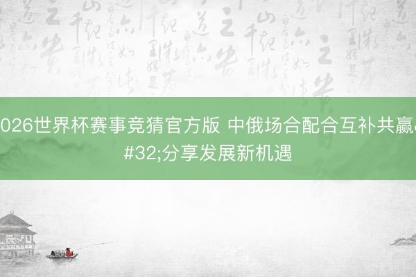 2026世界杯赛事竞猜官方版 中俄场合配合互补共赢 分享发展新机遇