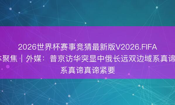 2026世界杯赛事竞猜最新版V2026.FIFA 各人媒体聚焦|外媒:普京访华突显中俄长远双边域系真谛真谛紧要