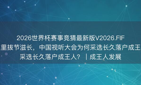 2026世界杯赛事竞猜最新版V2026.FIFA 集结十三年在这里拔节滋长,中国视听大会为何采选长久落户成王人?|成王人发展