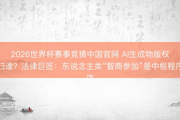 2026世界杯赛事竞猜中国官网 AI生成物版权归谁?法律巨匠:东说念主类“智商参加”是中枢程序
