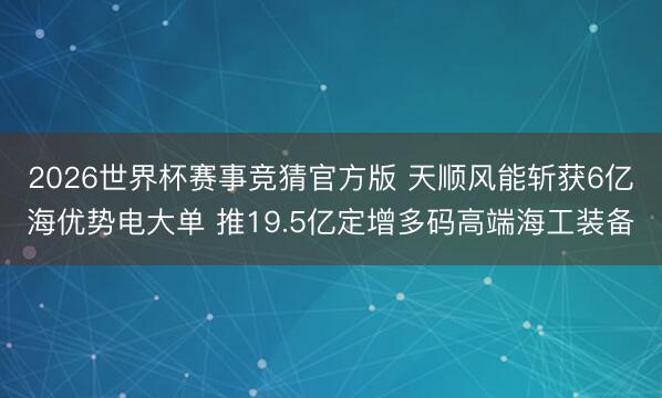 2026世界杯赛事竞猜官方版 天顺风能斩获6亿海优势电大单 推19.5亿定增多码高端海工装备