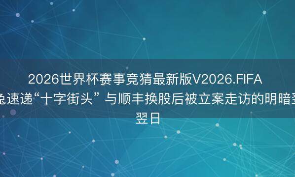 2026世界杯赛事竞猜最新版V2026.FIFA 极兔速递“十字街头” 与顺丰换股后被立案走访的明暗翌日