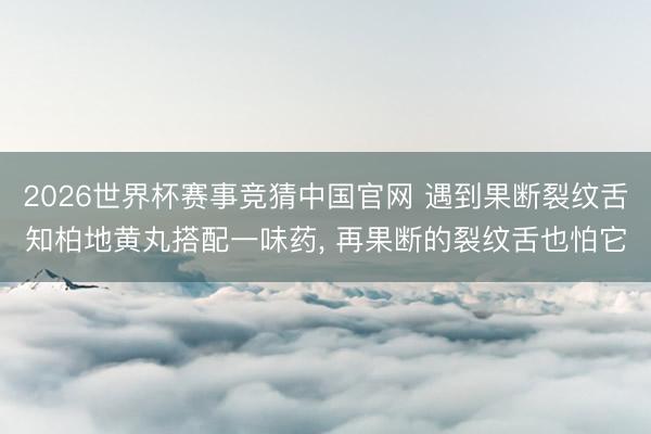 2026世界杯赛事竞猜中国官网 遇到果断裂纹舌知柏地黄丸搭配一味药, 再果断的裂纹舌也怕它