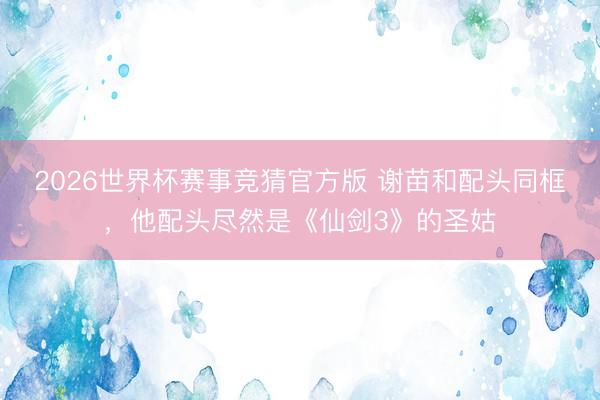 2026世界杯赛事竞猜官方版 谢苗和配头同框,他配头尽然是《仙剑3》的圣姑