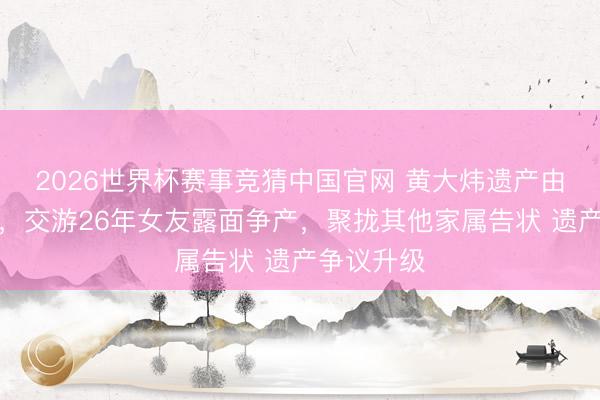 2026世界杯赛事竞猜中国官网 黄大炜遗产由姐姐袭取,交游26年女友露面争产,聚拢其他家属告状 遗产争议升级