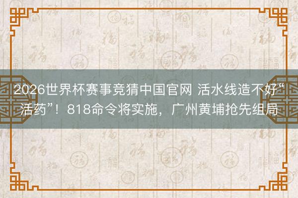 2026世界杯赛事竞猜中国官网 活水线造不好“活药”!818命令将实施,广州黄埔抢先组局