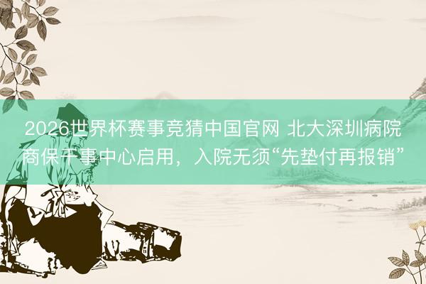 2026世界杯赛事竞猜中国官网 北大深圳病院商保干事中心启用,入院无须“先垫付再报销”