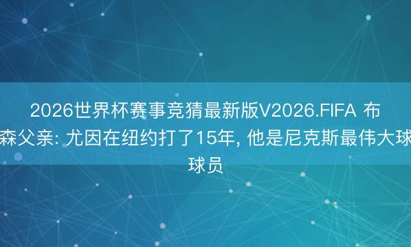 2026世界杯赛事竞猜最新版V2026.FIFA 布伦森父亲: 尤因在纽约打了15年, 他是尼克斯最伟大球员