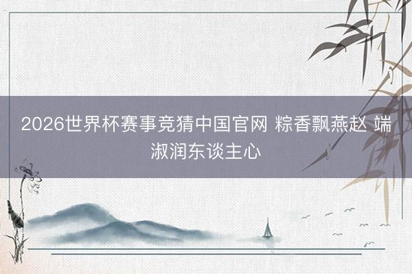2026世界杯赛事竞猜中国官网 粽香飘燕赵 端淑润东谈主心