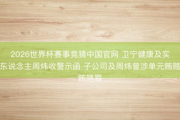 2026世界杯赛事竞猜中国官网 卫宁健康及实控东说念主周炜收警示函 子公司及周炜曾涉单元贿赂罪