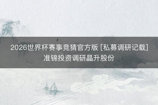 2026世界杯赛事竞猜官方版 [私募调研记载]准锦投资调研晶升股份