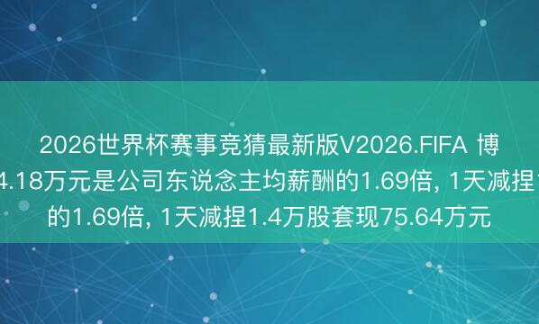 2026世界杯赛事竞猜最新版V2026.FIFA 博实结董事谭晓勇年薪24.18万元是公司东说念主均薪酬的1.69倍, 1天减捏1.4万股套现75.64万元