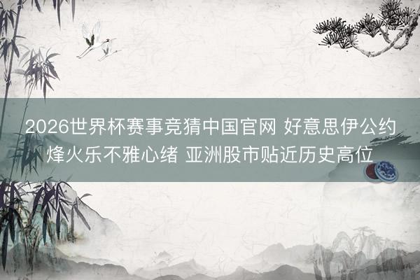 2026世界杯赛事竞猜中国官网 好意思伊公约烽火乐不雅心绪 亚洲股市贴近历史高位