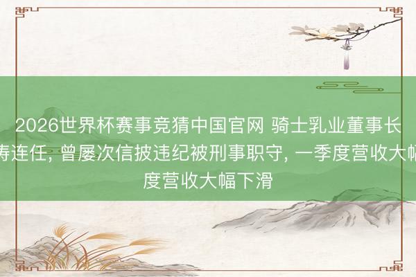 2026世界杯赛事竞猜中国官网 骑士乳业董事长党涌涛连任, 曾屡次信披违纪被刑事职守, 一季度营收大幅下滑