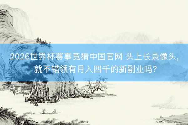 2026世界杯赛事竞猜中国官网 头上长录像头, 就不错领有月入四千的新副业吗?